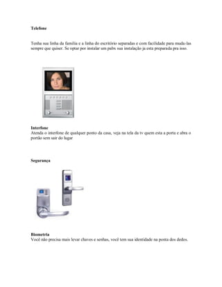 Telefone
Tenha sua linha da familia e a linha do escritório separadas e com facilidade para muda-las
sempre que quiser. Se optar por instalar um pabx sua instalação ja esta preparada pra isso.
Interfone
Atenda o interfone de qualquer ponto da casa, veja na tela da tv quem esta a porta e abra o
portão sem sair do lugar
Segurança
Biometria
Você não precisa mais levar chaves e senhas, você tem sua identidade na ponta dos dedos.
 