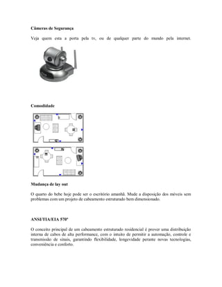 Câmeras de Segurança
Veja quem esta a porta pela tv, ou de qualquer parte do mundo pela internet.
Comodidade
Mudança de lay out
O quarto do bebe hoje pode ser o escritório amanhã. Mude a disposição dos móveis sem
problemas com um projeto de cabeamento estruturado bem dimensionado.
ANSI/TIA/EIA 570ª
O conceito principal de um cabeamento estruturado residencial é prover uma distribuição
interna de cabos de alta performance, com o intuito de permitir a automação, controle e
transmissão de sinais, garantindo flexibilidade, longevidade perante novas tecnologias,
conveniência e conforto.
 