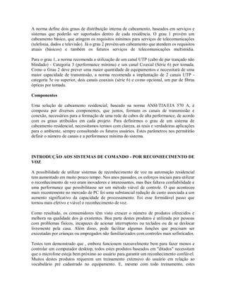 A norma define dois graus de distribuição interna de cabeamento, baseados em serviços e
sistemas que poderão ser suportados dentro de cada residência. O grau 1 provém um
cabeamento básico, que atingem os requisitos mínimos para serviços de telecomunicações
(telefonia, dados e televisão). Já o grau 2 provém um cabeamento que atendem os requisitos
atuais (básicos) e também os futuros serviços de telecomunicações multimídia.
Para o grau 1, a norma recomenda a utilização de um canal UTP (cabo de par trançado não
blindado) - Categoria 3 (performance mínima) e um canal Coaxial (Série 6) por tomada.
Como o Grau 2 deve prever uma maior quantidade de equipamentos e necessitará de uma
maior capacidade de transmissão, a norma recomenda a implantação de 2 canais UTP -
categoria 5e ou superior, dois canais coaxiais (série 6) e como opcional, um par de fibras
ópticas por tomada.
Componentes
Uma solução de cabeamento residencial, baseado na norma ANSI/TIA/EIA 570 A, é
composta por diversos componentes, que juntos, formam os canais de transmissão e
conexão, necessários para a formação de uma rede de cabos de alta performance, de acordo
com os graus atribuídos em cada projeto. Para definirmos o grau de um sistema de
cabeamento residencial, necessitamos termos com clareza, as reais e verdadeiras aplicações
para o ambiente, sempre consultando os futuros usuários. Estes parâmetros nos permitirão
definir o número de canais e a performance mínima do sistema.
INTRODUÇÃO AOS SISTEMAS DE COMANDO - POR RECONHECIMENTO DE
VOZ
A possibilidade de utilizar sistemas de reconhecimento de voz na automação residencial
tem aumentado em muito pouco tempo. Nos anos passados, os esforços iniciais para utilizar
o reconhecimento de voz eram inovadores e interessantes, mas lhes faltava confiabilidade e
uma performance que possibilitasse ser um método viável de controle. O que aconteceu
mais recentemente no mercado de PC foi uma substancial redução de custo associada a um
aumento significativo da capacidade de processamento. Foi esse formidável passo que
tornou mais efetivo e viável o reconhecimento de voz.
Como resultado, os consumidores têm visto crescer o número de produtos oferecidos e
melhora na qualidade dos já existentes. Boa parte destes produtos é utilizada por pessoas
com problemas físicos, incapazes de acionar interruptores ou teclados ou de se deslocar
livremente pela casa. Além disso, pode facilitar algumas funções que precisam ser
executadas por crianças ou empregados não familiarizados com controles mais sofisticados.
Testes tem demonstrado que , embora funcionem razoavelmente bem para fazer menos e
controlar um computador desktop, todos estes produtos baseados em "ditados" necessitam
que o microfone esteja bem próximo ao usuário para garantir um reconhecimento confiável.
Muitos destes produtos requerem um treinamento extensivo do usuário em relação ao
vocabulário pré cadastrado no equipamento. E, mesmo com todo treinamento, estes
 