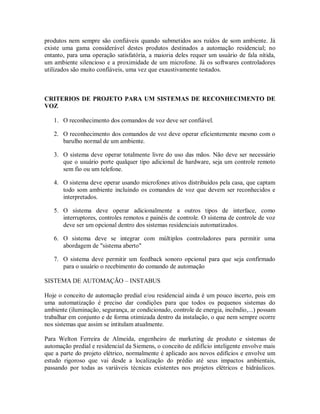 produtos nem sempre são confiáveis quando submetidos aos ruídos de som ambiente. Já
existe uma gama considerável destes produtos destinados a automação residencial; no
entanto, para uma operação satisfatória, a maioria deles requer um usuário de fala nítida,
um ambiente silencioso e a proximidade de um microfone. Já os softwares controladores
utilizados são muito confiáveis, uma vez que exaustivamente testados.
CRITERIOS DE PROJETO PARA UM SISTEMAS DE RECONHECIMENTO DE
VOZ
1. O reconhecimento dos comandos de voz deve ser confiável.
2. O reconhecimento dos comandos de voz deve operar eficientemente mesmo com o
barulho normal de um ambiente.
3. O sistema deve operar totalmente livre do uso das mãos. Não deve ser necessário
que o usuário porte qualquer tipo adicional de hardware, seja um controle remoto
sem fio ou um telefone.
4. O sistema deve operar usando microfones ativos distribuídos pela casa, que captam
todo som ambiente incluindo os comandos de voz que devem ser reconhecidos e
interpretados.
5. O sistema deve operar adicionalmente a outros tipos de interface, como
interruptores, controles remotos e painéis de controle. O sistema de controle de voz
deve ser um opcional dentro dos sistemas residenciais automatizados.
6. O sistema deve se integrar com múltiplos controladores para permitir uma
abordagem de "sistema aberto"
7. O sistema deve permitir um feedback sonoro opcional para que seja confirmado
para o usuário o recebimento do comando de automação
SISTEMA DE AUTOMAÇÃO – INSTABUS
Hoje o conceito de automação predial e/ou residencial ainda é um pouco incerto, pois em
uma automatização é preciso dar condições para que todos os pequenos sistemas do
ambiente (iluminação, segurança, ar condicionado, controle de energia, incêndio,...) possam
trabalhar em conjunto e de forma otimizada dentro da instalação, o que nem sempre ocorre
nos sistemas que assim se intitulam atualmente.
Para Welton Ferreira de Almeida, engenheiro de marketing de produto e sistemas de
automação predial e residencial da Siemens, o conceito de edifício inteligente envolve mais
que a parte do projeto elétrico, normalmente é aplicado aos novos edifícios e envolve um
estudo rigoroso que vai desde a localização do prédio até seus impactos ambientais,
passando por todas as variáveis técnicas existentes nos projetos elétricos e hidráulicos.
 