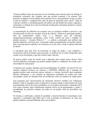 "Existem edifícios hoje que precisam de um retrofiting (uma reforma geral, da fachada às
instalações existentes), por exemplo, para que possam continuar a ter procura. Eles
precisam se adaptar às necessidades dos escritórios novos, principalmente no que se refere
à rede de telefonia e computacional, além da parte de segurança entre outras". Além de
valorizar o edifício, o retrofiting garante um melhor uso das funções do mesmo, enquanto a
otimização e a redução dos custos de utilização trazidas pela automação garantem o retorno
do investimento.
A automatização de indústrias em conjunto com os escritórios também é possível e sua
interação pode ser feita, por exemplo, através de software. "Mesmo na automação predial a
base de conhecimento muitas vezes é a indústria, pois são utilizados
equipamentos/tecnologia semelhantes, como: CLPs, centrais etc; para o trabalho em
grandes projetos...", comenta Welton F. "... e, embora a automação seja também uma
questão financeira e de know how, a discussão esbarra principalmente na questão cultural,
pois o que hoje parece supérfluo vai incorporar-se ao dia a dia e tornar-se apenas funcional
no futuro".
A automação gera uma série de economias ao longo do tempo, o que compensa o
investimento inicial do projeto, tanto que hoje, os edifícios são ao menos preparados para
receber novas tecnologias, o que lhes confere maior vida útil.
Os preços podem variar de acordo com a aplicação entre muitos outros fatores. Hoje
existem diferentes tecnologias que podem atender prédios e residências de acordo com a
necessidade de cada projeto.
A Siemens, por exemplo, trabalha com três possibilidades: O LOGO!, um micro CLP com
interface amigável inclusive em software, o SISTEMA APOGEE que é utilizado em
grandes projetos onde envolvam muitos sistemas e o técnica instabus® para instalações
elétricas inteligentes: é um conjunto de dispositivos projetados de acordo com cada
necessidade e pode ser utilizado tanto em residências como em edifícios de médio porte.
Esta tecnologia para "gerenciamento de instalações elétricas" trabalha com "telegramas
binários" onde as mensagens entre os dispositivos acontece rápida e seletivamente de modo
descentralizado através de cabos semelhantes aos de telefone, permitindo a integração fácil
com outros sistemas, ágeis modificações pontuais físicas ou de programação, e ainda, a
possibilidade de gerenciar somente um andar de um prédio, além de possibilitar seu
retrofiting.
Na Europa, a certificação, controle de qualidade e desenvolvimento de tecnologias neste
segmento é coordenado pela EIBA que é uma associação de fabricantes do ramo que
garante também a interoperabilidade entre seus produtos.
 