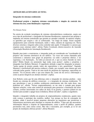 ARTIGOS RELACIONADOS AO TEMA
Integrador de sistemas residenciais
Profissional projeta e implanta sistemas centralizados e simples de controle dos
sistemas da casa, como iluminação e segurança
Por Renato Faria
Na esteira da evolução tecnológica de sistemas eletroeletrônicos residenciais, surgiu um
novo tipo de profissional: o Integrador de Sistemas Residenciais, responsável por projetar e
implantar um sistema centralizado que permita ao morador controlar, de maneira simples,
os aparelhos que surgem e vão se sofisticando. "Ao longo do tempo, foram surgindo
equipamentos para controlar iluminação, áudio e vídeo, câmeras de segurança etc. Havia
diversos sistemas e ninguém sabia como controlar tudo aquilo. O integrador é a pessoa que
organiza esses sistemas todos", afirma Thales Cavalcanti, diretor-executivo da Aureside
(Associação Brasileira de Automação Residencial).
Quando atua junto a construtoras, o integrador pode ser considerado um "coordenador de
projetos" dos sistemas eletrônicos de um edifício. "Às vezes nós somos chamados pela
construtora e entramos num grupo de projetistas. Lá estão o projetista elétrico, o de
segurança, o de iluminação... Se todos já estavam ali, o que eu estava fazendo no meio
deles? Minha função era justamente ligar todas essas pontas", explica o projetista e
integrador José Roberto Muratori. O engenheiro defende o papel do integrador no projeto:
"numa equipe de projeto grande, todos são especialistas e nós, generalistas". Segundo
Muratori, o profissional não precisa conhecer a fundo, por exemplo, uma câmera que será
colocada numa guarita. Trata-se de uma tarefa do projetista de segurança, especialista no
assunto. "Eu só preciso saber o que essa câmera faz, como ela me envia a informação e
como eu posso integrá-la aos demais sistemas", explica.
José Roberto conta que há uma diferença entre o integrador de sistemas prediais - mais
focado nos sistemas de edifícios comerciais - e o integrador de sistemas residenciais. "O
que percebemos é que os prédios residenciais praticamente não têm nada disso, mas
poderiam ter", afirma. "Nesses empreendimentos, eu me sinto à vontade para propor
algumas soluções, como uma central de automação para gerenciar a iluminação das áreas
comuns, cortinas motorizadas nos salões de festa; lá na guarita, o porteiro poderá ter um
monitor para acender e apagar luzes à distância, liberar elevador", explica o engenheiro.
Quando o integrador trabalha em projetos de empreendimentos residenciais, quanto mais
cedo começa a participar das reuniões, melhor. Isso porque na fase de concepção do
produto, ainda é possível propor pequenas alterações na arquitetura que promovam a
infraestrutura necessária para interligar os sistemas do edifício. "Claro que são necessárias
informações básicas a respeito do empreendimento, como o perfil do público, quantos
pavimentos terá, entre outras coisas. Mas não é necessário, por exemplo, já se ter um
projeto de instalações elétricas pronto", afirma Muratori.
 