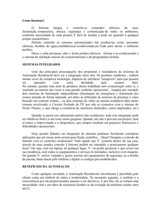Como funciona?
O Sistema integra e controla os comandos elétricos da casa:
iluminação, temperatura, música, segurança e comunicação de todos os ambientes,
conforme necessidade de cada projeto. É fácil de instalar e pode ser ajustado à qualquer
projeto arquitetônico.
Permite controlar os sistemas automatizados das residencias como: persianas
elétricas, bombas de agua,ventiladores,ar-condicionado,etc.Tudo para deixar o ambiente
perfeito.
Desce e sobe persianas, abre e fecha portões elétricos. Aciona o ar-condicionado e
o sistema de calefação através do cronotermostato e do programador horário.
SISTEMAS INTEGRADOS
Uma das principais preocupações dos projetistas e instaladores de sistemas de
Automação Residencial deve ser a integração entre eles. Os produtos modernos , embora
muitas vezes de complexa tecnologia, dispõem de interfaces "amigáveis" para que possam
ser operados com certa facilidade pelo usuário final.
No entanto, quando uma série de produtos destes trabalham sem comunicação entre si, o
resultado na maioria das vezes é uma grande confusão operacional... imagine por exemplo
dois sistemas de iluminação independentes (iluminação de emergência e iluminação por
zonas) atuando de forma separada, um deles se utilizando de sensores de presença e outro
baseado em controle remoto... ou dois sistemas de vídeo na mesma residência (fato muito
comum envolvendo o Circuito Fechado de TV que não se comunica com o sistema do
Home Theater, o que obriga a existência de monitores dedicados, custos duplicados, etc.)
Quando se prevê um cabeamento prévio das residências, toda esta integração pode
ser obtida ao final e a um custo muito pequeno. Quando isto não é previsto em projeto, bem
aí temos a improvisação e o desperdício, que sempre resultam em prejuízos financeiros e
dificuldades operacionais.
Hoje quando falamos em integração de sistemas podemos facilmente considerar
aplicações que até meses atrás seriam pura ficção científica.... Quais? Imagine a conexão da
Internet com os controles residenciais! Tudo aquilo que V. controla dentro de sua casa,
através de uma simples conexão á Internet poderá ser estendido a praticamente qualquer
local ! Ou seja, com seu laptop, de qualquer lugar, V. vai poder gerenciar o que ocorre em
sua residência, com todos os equipamentos e serviços lá instalados, inclusive com imagens.
Ou quando V. estiver viajando e quiser acionar um equipamento de segurança ou a bomba
da piscina, basta discar pelo telefone e digitar os códigos pré-estabelecidos.
BENEFÍCIOS DA AUTOMAÇÃO
Como qualquer novidade, a Automação Residencial inicialmente é percebida pelo
cliente como um símbolo de status e modernidade. No momento seguinte, o conforto e a
conveniência por ela proporcionados passam a ser decisivos. E por fim, ela se tornará uma
necessidade vital e um fator de economia (lembra-se da evolução da telefonia celular entre
nós?).
 