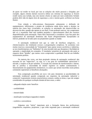 de quem vai residir no local; por isso as soluções são muito pessoais e dirigidas; por
exemplo, alguns clientes dariam excessiva ênfase aos sistemas de segurança se fossem
residir numa casa isolada, mas este mesmo cliente ao optar por num condomínio fechado
poderia abrir mão de alguns itens de segurança e, com o mesmo gasto ,sofisticar seu home
theater.
Com relação a infra-estrutura (basicamente cabeamento e definição de
equipamentos), infelizmente o projeto de residências ainda deixa muito a desejar; na
maioria dos casos hoje vivenciados, as soluções se automação são desenvolvidas no
decorrer da obra, quando não apenas ao seu final. Como podemos antever, isto compromete
não só o orçamento final mas também prejudica o aproveitamento ideal dos recursos
disponibilizados pela automação. Outro fator interessante a considerar é que boa parte dos
equipamentos de automação doméstica não ficam obrigatoriamente incorporados ao
imóvel, podendo ser levados pelo seu proprietário quando se mudar.
A automação residencial tem que se valer de interfaces amigáveis... os
clientes/usuários são totalmente avessos a programações complexas. Se aceitamos sem
muitas reservas a necessidade de "treinamento" para operar nossos escritórios e indústrias,
ao nos transformarmos em "habitantes" de uma moradia tudo que desejamos é facilidade de
operação e simplicidade de comandos. O instalador/ projetista de automação não pode se
esquecer deste "detalhe", que muitas vezes compromete a qualidade final de um trabalho
tecnicamente perfeito.
Na maioria das vezes, um bem projetado sistema de automação residencial não
necessita de um "supervisor", ou seja, se o seu grau de confiabilidade operacional é
elevado, o usuário se dá por satisfeito. À exceção dos sistemas de monitoramento e alarme,
não se justifica a necessidade de manter registros ou auditar continuamente o
funcionamento de equipamentos domésticos; os custos que seriam incorridos nesta prática
certamente superariam os benefícios alcançados.
Esta comparação possibilita um novo viés para interpretar as peculiaridades da
automação residencial quando comparada aos requisitos da automação industrial e
comercial. Logicamente existem características comuns a ambas as áreas, e que são sempre
consideradas em qualquer avaliação dotada de bom senso, a saber:
- adequada relação custo/ benefício
- confiabilidade
- interatividade
- atualização tecnológica (upgrades) simples
- conforto e conveniência
Julgamos este "alerta" importante pois a formação básica dos profissionais
(engenheiros, arquitetos, projetistas...) que estão migrando para a automação residencial
 