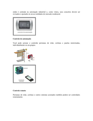 ainda é centrada na automação industrial e, como vimos, seus conceitos devem ser
revisados e ajustados às novas realidades do mercado residencial.
Controle de automação
Você pode acionar e controlar persianas de rolar, cortinas e janelas motorizadas,
individualmente ou em grupos.
Controle remoto
Persianas de rolar, cortinas e outros sistemas acionados também podem ser controlados
remotamente.
 