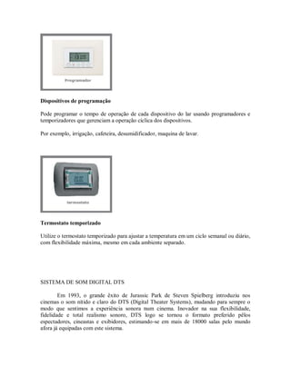 Dispositivos de programação
Pode programar o tempo de operação de cada dispositivo do lar usando programadores e
temporizadores que gerenciam a operação cíclica dos dispositivos.
Por exemplo, irrigação, cafeteira, desumidificador, maquina de lavar.
Termostato temporizado
Utilize o termostato temporizado para ajustar a temperatura em um ciclo semanal ou diário,
com flexibilidade máxima, mesmo em cada ambiente separado.
SISTEMA DE SOM DIGITAL DTS
Em 1993, o grande êxito de Jurassic Park de Steven Spielberg introduziu nos
cinemas o som nítido e claro do DTS (Digital Theater Systems), mudando para sempre o
modo que sentimos a experiência sonora num cinema. Inovador na sua flexibilidade,
fidelidade e total realismo sonoro, DTS logo se tornou o formato preferido pêlos
espectadores, cineastas e exibidores, estimando-se em mais de 18000 salas pelo mundo
afora já equipadas com este sistema.
 