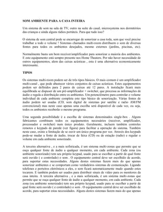 SOM AMBIENTE PARA A CASA INTEIRA
Um sistema de som na sala de TV, outro na suíte do casal, microsystems nos dormitórios
das crianças e ainda alguns rádios portáteis. Para que tudo isso?
O sistema de som central pode se encarregar de sonorizar a casa toda, sem que você precise
trabalhar a todo o volume ! Sistemas chamados multi-room distribuem o som de diversas
fontes para todos os ambientes desejados, mesmo externos (jardins, piscinas, etc).
Normalmente basta um bom receiver/amplificador para sonorizar a maioria dos ambientes.
E este equipamento está sempre presente nos Home Theaters. Por não haver necessidade de
outros equipamentos, alem das caixas acústicas , esta é uma alternativa economicamente
interessante.
TIPOS
Os sistemas multi-room podem ser de três tipos básicos. O mais comum é um amplificador
multi-canal , que pode abastecer vários conjuntos de caixas acústicas. Estes equipamentos
podem ser definidos para 2 pares de caixas até 12 pares. A instalação ficará mais
equilibrada se dispuser de um pré-amplificador + switcher, que processa as informações de
áudio e regula a distribuição entre os ambientes. Um potenciômetro para controlar o volume
individual de cada ambiente completa este tipo básico de sonorização. Várias fontes de
áudio podem ser usadas (CD, som digital de sistemas por satélite e radio AM/FM
convencional) mas neste caso apenas uma escolha será disponível de cada vez, ou seja,
todos os ambientes receberão o mesmo programa.
Uma segunda possibilidade é a escolha de sistemas denominados single-box . Alguns
fabricantes combinam todos os equipamentos necessários (receiver, amplificador,
processador e switcher) num único produto. Geralmente, incluem também controles
remotos e keypads de parede (ver figura) para facilitar a operação do sistema. Também
neste caso, existe a limitação de se ouvir um único programa por vez. Através dos keypads
pode-se mudar a fonte de áudio, trocar de faixa (CD) ou de estação (radio) e regular o
volume em cada ambiente sonorizado.
A terceira alternativa , e a mais sofisticada, é um sistema multi-zonas que permite que se
ouça qualquer fonte de áudio a qualquer momento, em cada ambiente. Cada zona (ou
ambiente sonorizado) tem seu próprio keypad, usado para se escolher a partir de qual fonte
será ouvido ( e controlado) o som . O equipamento central deve ser escolhido de acordo,
para suportar estas necessidades. Alguns destes sistemas fazem mais do que apenas
sonorizar ambientes e se comportam como verdadeiros sistemas de comunicação. Ligando
telefones e porteiros eletrônicos a eles, o som ficará automaticamente mudo quando estes
tocarem. E também podem ser usados para distribuir sinais de vídeo para os monitores da
casa inteira. A terceira alternativa , e a mais sofisticada, é um sistema multi-zonas que
permite que se ouça qualquer fonte de áudio a qualquer momento, em cada ambiente. Cada
zona (ou ambiente sonorizado) tem seu próprio keypad, usado para se escolher a partir de
qual fonte será ouvido ( e controlado) o som . O equipamento central deve ser escolhido de
acordo, para suportar estas necessidades. Alguns destes sistemas fazem mais do que apenas
 