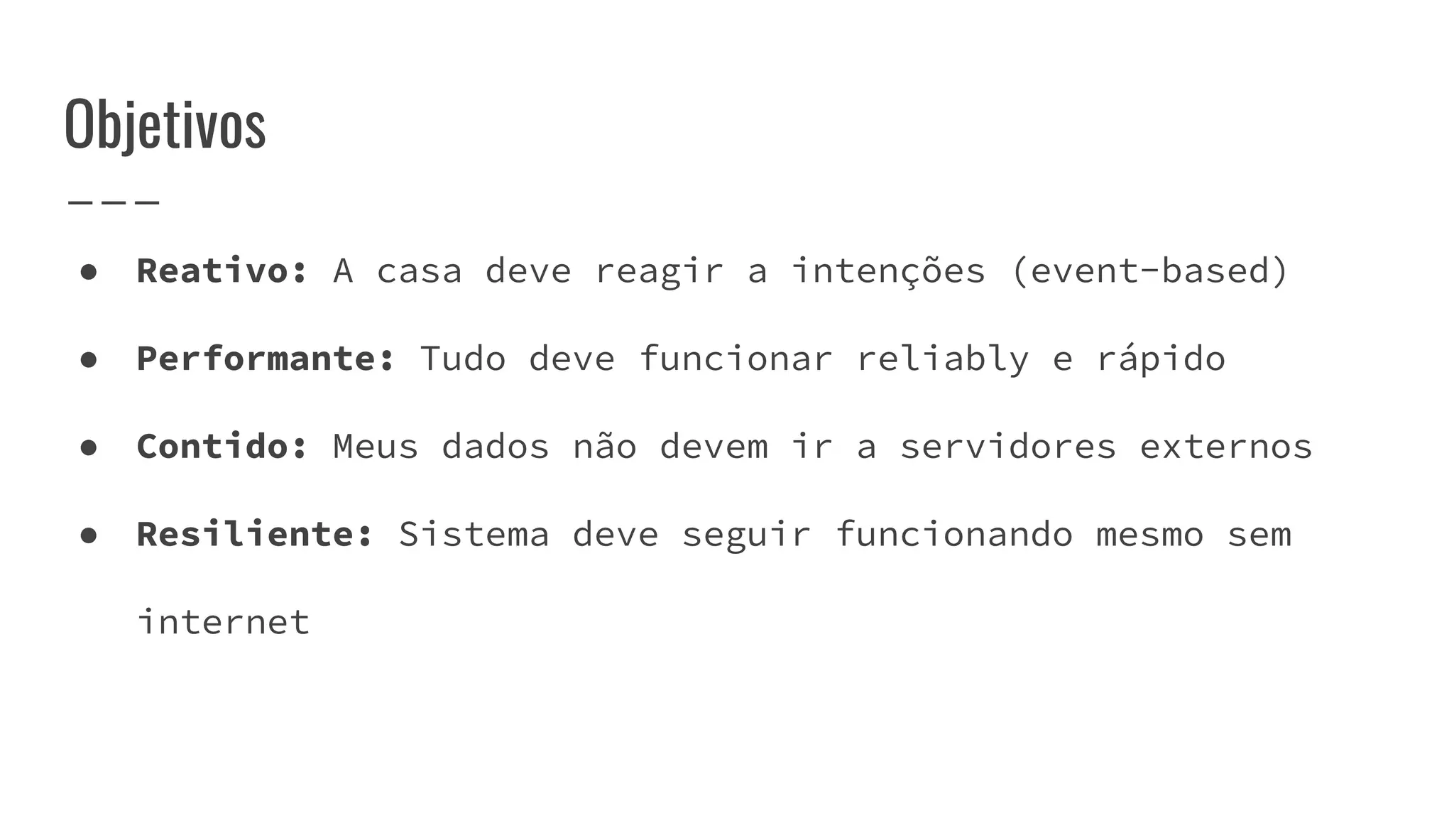 ● Reativo: A casa deve reagir a intenções (event-based)
● Performante: Tudo deve funcionar reliably e rápido
● Contido: Meus dados não devem ir a servidores externos
● Resiliente: Sistema deve seguir funcionando mesmo sem
internet
Objetivos
 