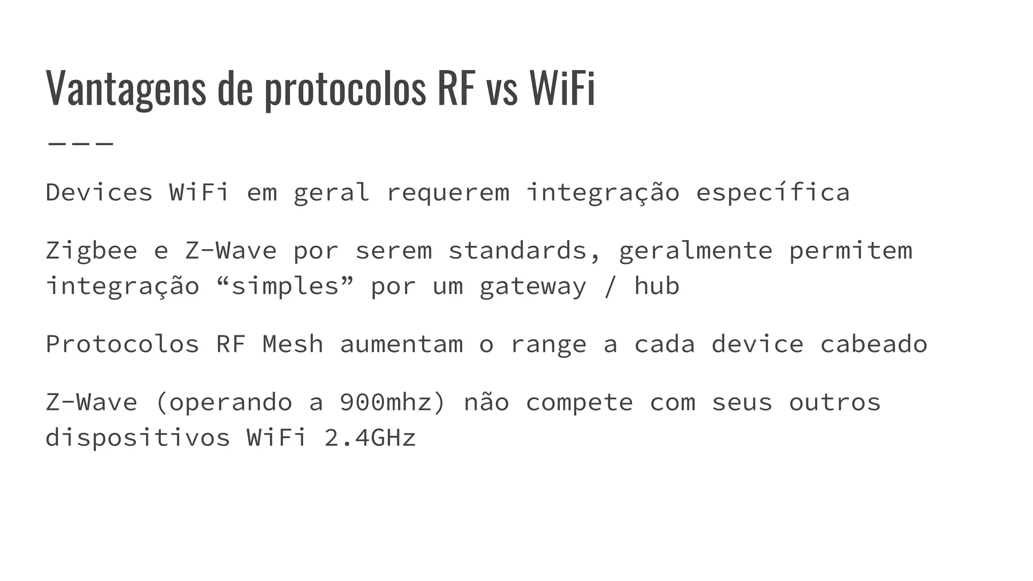 Vantagens de protocolos RF vs WiFi
Devices WiFi em geral requerem integração específica
Zigbee e Z-Wave por serem standards, geralmente permitem
integração “simples” por um gateway / hub
Protocolos RF Mesh aumentam o range a cada device cabeado
Z-Wave (operando a 900mhz) não compete com seus outros
dispositivos WiFi 2.4GHz
 