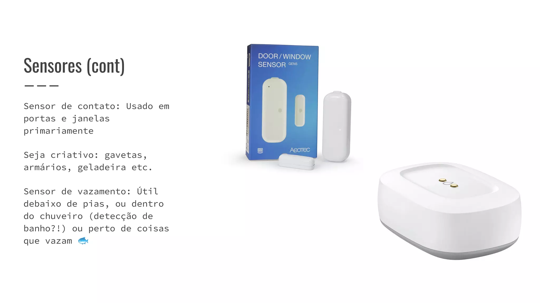 Sensores (cont)
Sensor de contato: Usado em
portas e janelas
primariamente
Seja criativo: gavetas,
armários, geladeira etc.
Sensor de vazamento: Útil
debaixo de pias, ou dentro
do chuveiro (detecção de
banho?!) ou perto de coisas
que vazam 🐟
 