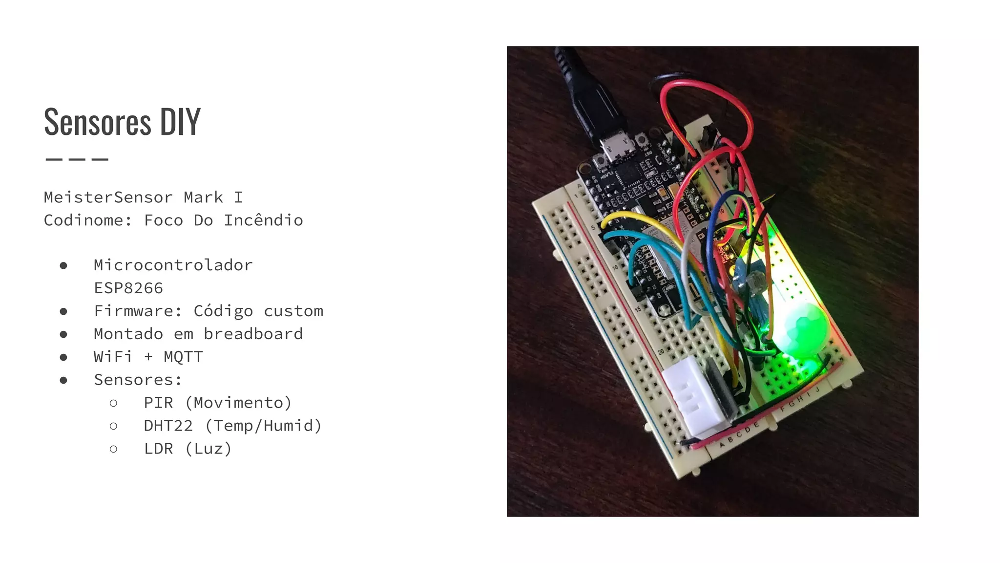 MeisterSensor Mark I
Codinome: Foco Do Incêndio
● Microcontrolador
ESP8266
● Firmware: Código custom
● Montado em breadboard
● WiFi + MQTT
● Sensores:
○ PIR (Movimento)
○ DHT22 (Temp/Humid)
○ LDR (Luz)
Sensores DIY
 