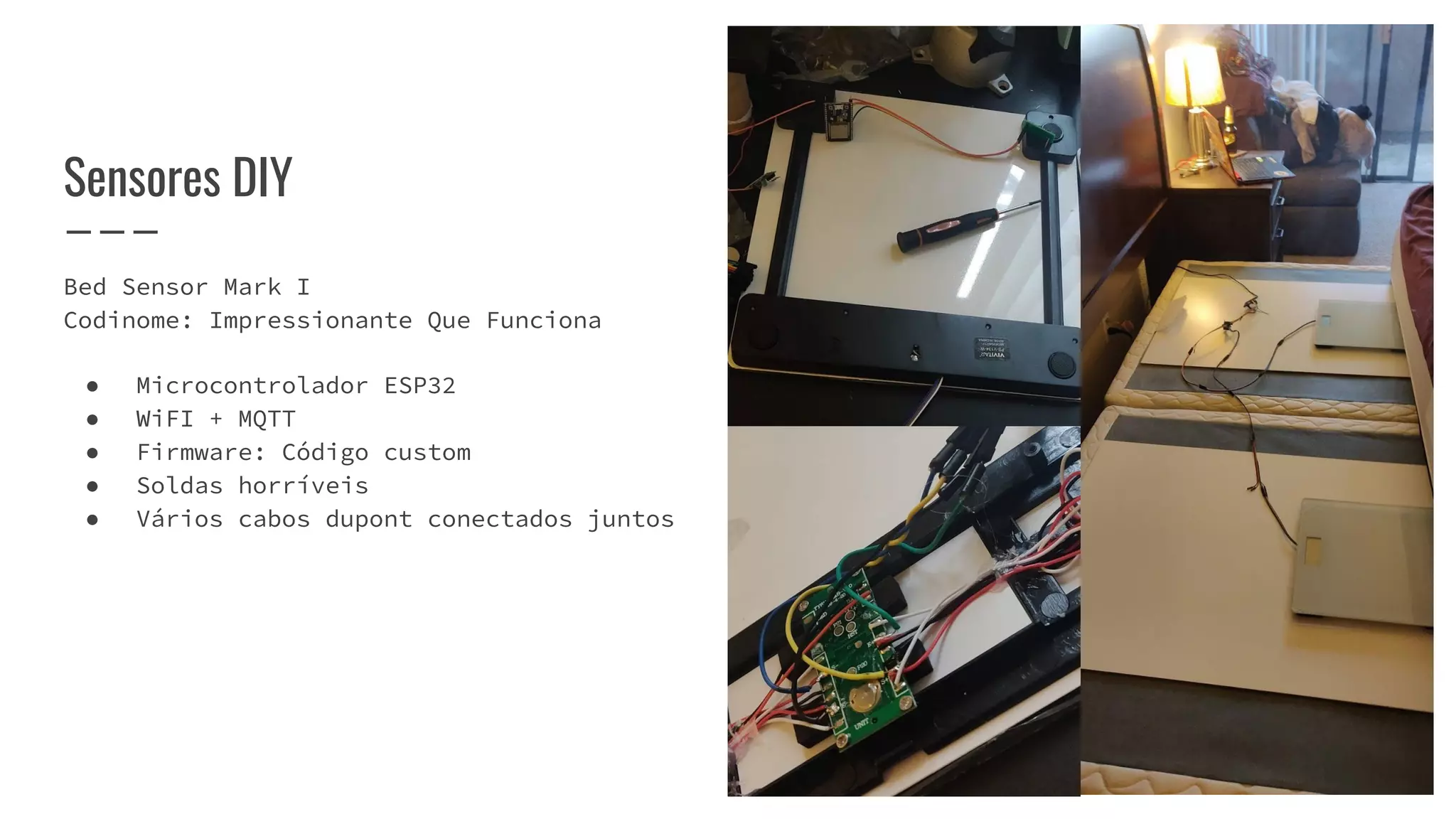Bed Sensor Mark I
Codinome: Impressionante Que Funciona
● Microcontrolador ESP32
● WiFI + MQTT
● Firmware: Código custom
● Soldas horríveis
● Vários cabos dupont conectados juntos
Sensores DIY
 