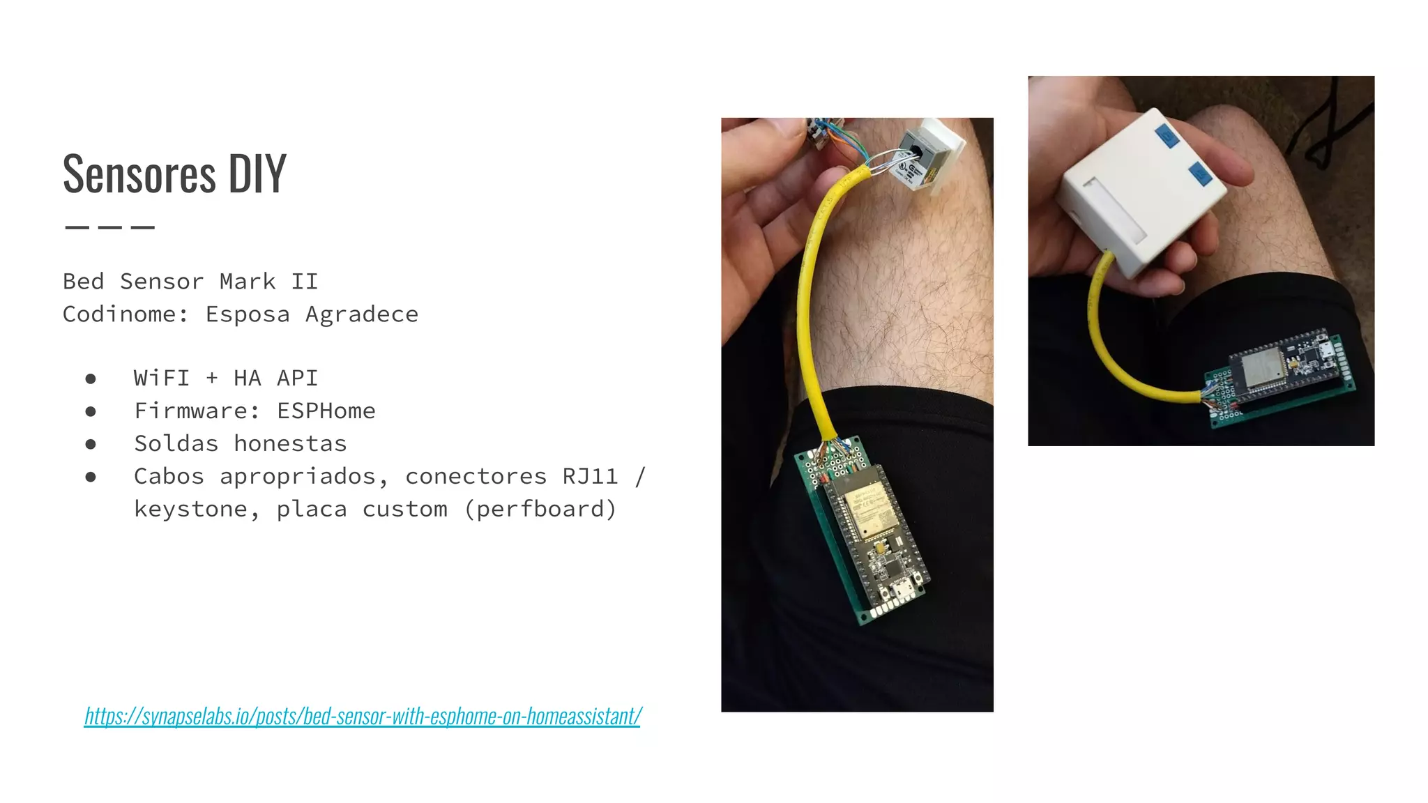 Bed Sensor Mark II
Codinome: Esposa Agradece
● WiFI + HA API
● Firmware: ESPHome
● Soldas honestas
● Cabos apropriados, conectores RJ11 /
keystone, placa custom (perfboard)
Sensores DIY
https://synapselabs.io/posts/bed-sensor-with-esphome-on-homeassistant/
 