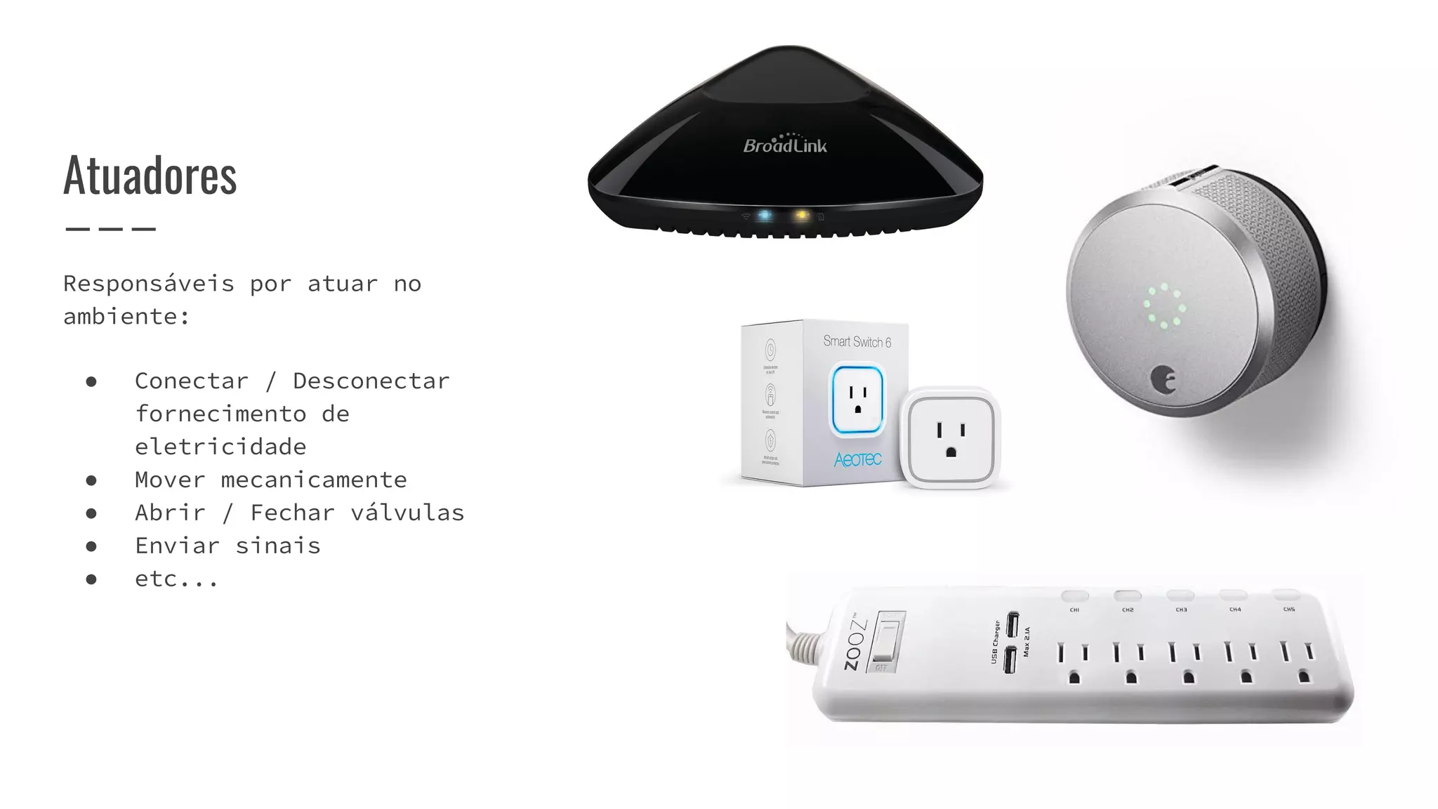 Responsáveis por atuar no
ambiente:
● Conectar / Desconectar
fornecimento de
eletricidade
● Mover mecanicamente
● Abrir / Fechar válvulas
● Enviar sinais
● etc...
Atuadores
 