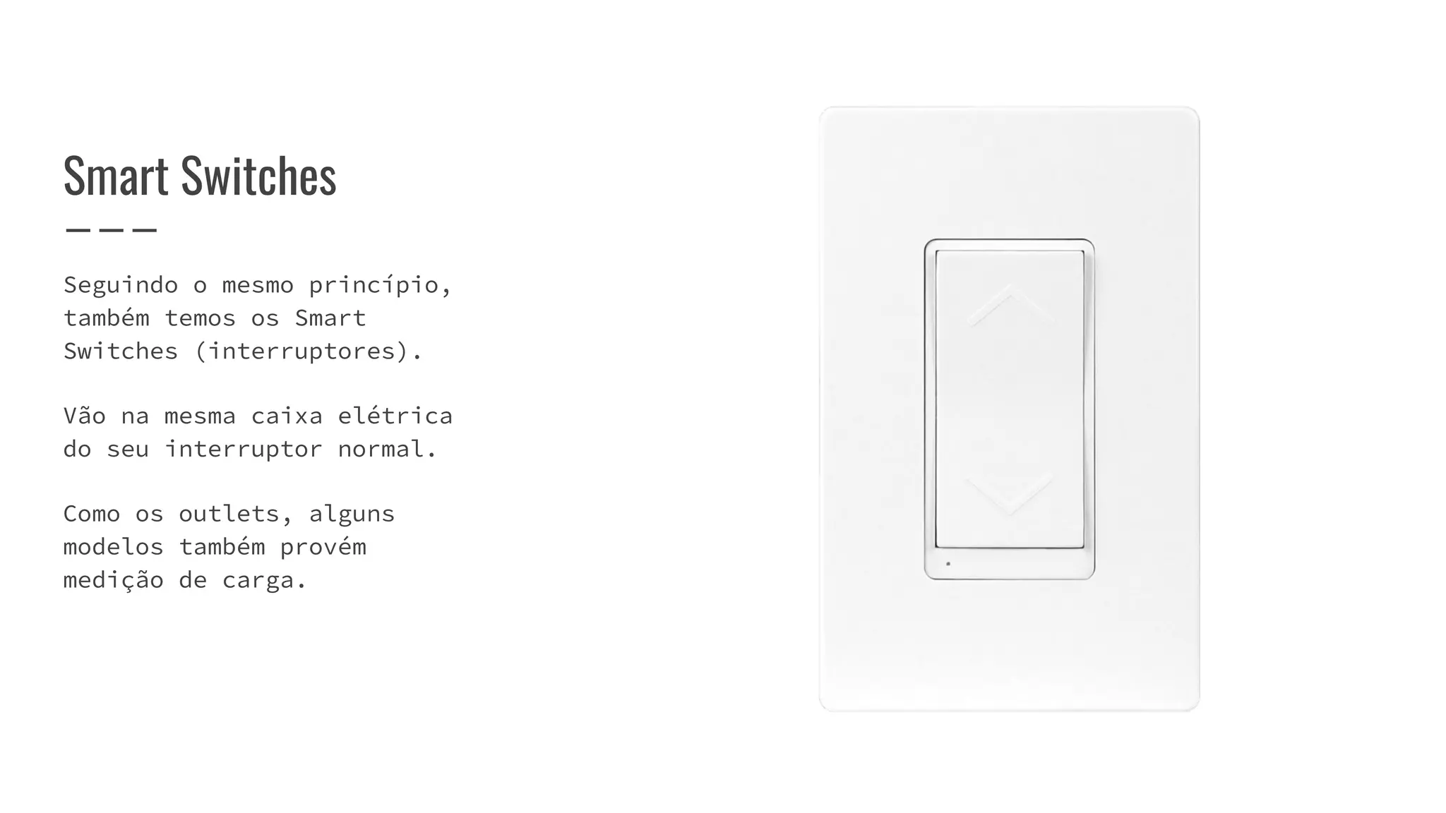 Seguindo o mesmo princípio,
também temos os Smart
Switches (interruptores).
Vão na mesma caixa elétrica
do seu interruptor normal.
Como os outlets, alguns
modelos também provém
medição de carga.
Smart Switches
 