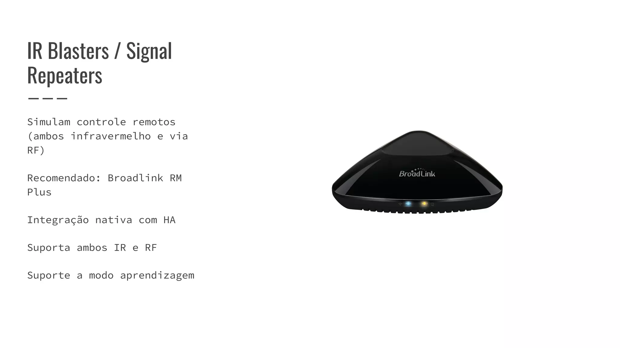 IR Blasters / Signal
Repeaters
Simulam controle remotos
(ambos infravermelho e via
RF)
Recomendado: Broadlink RM
Plus
Integração nativa com HA
Suporta ambos IR e RF
Suporte a modo aprendizagem
 