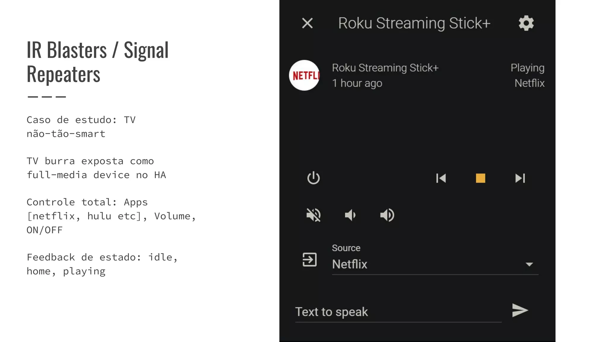 Caso de estudo: TV
não-tão-smart
TV burra exposta como
full-media device no HA
Controle total: Apps
[netflix, hulu etc], Volume,
ON/OFF
Feedback de estado: idle,
home, playing
IR Blasters / Signal
Repeaters
 