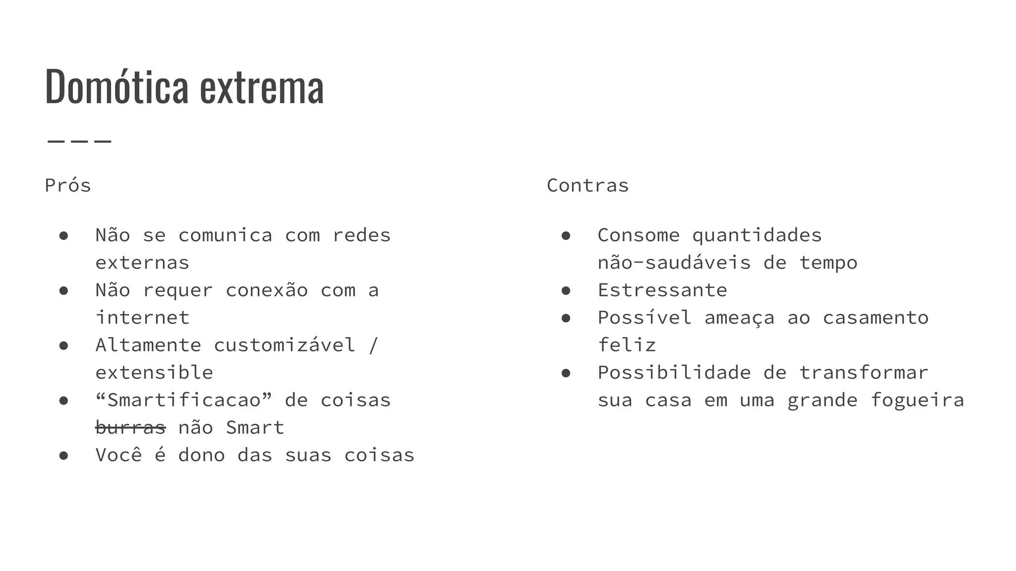 Domótica extrema
Prós
● Não se comunica com redes
externas
● Não requer conexão com a
internet
● Altamente customizável /
extensible
● “Smartificacao” de coisas
burras não Smart
● Você é dono das suas coisas
Contras
● Consome quantidades
não-saudáveis de tempo
● Estressante
● Possível ameaça ao casamento
feliz
● Possibilidade de transformar
sua casa em uma grande fogueira
 