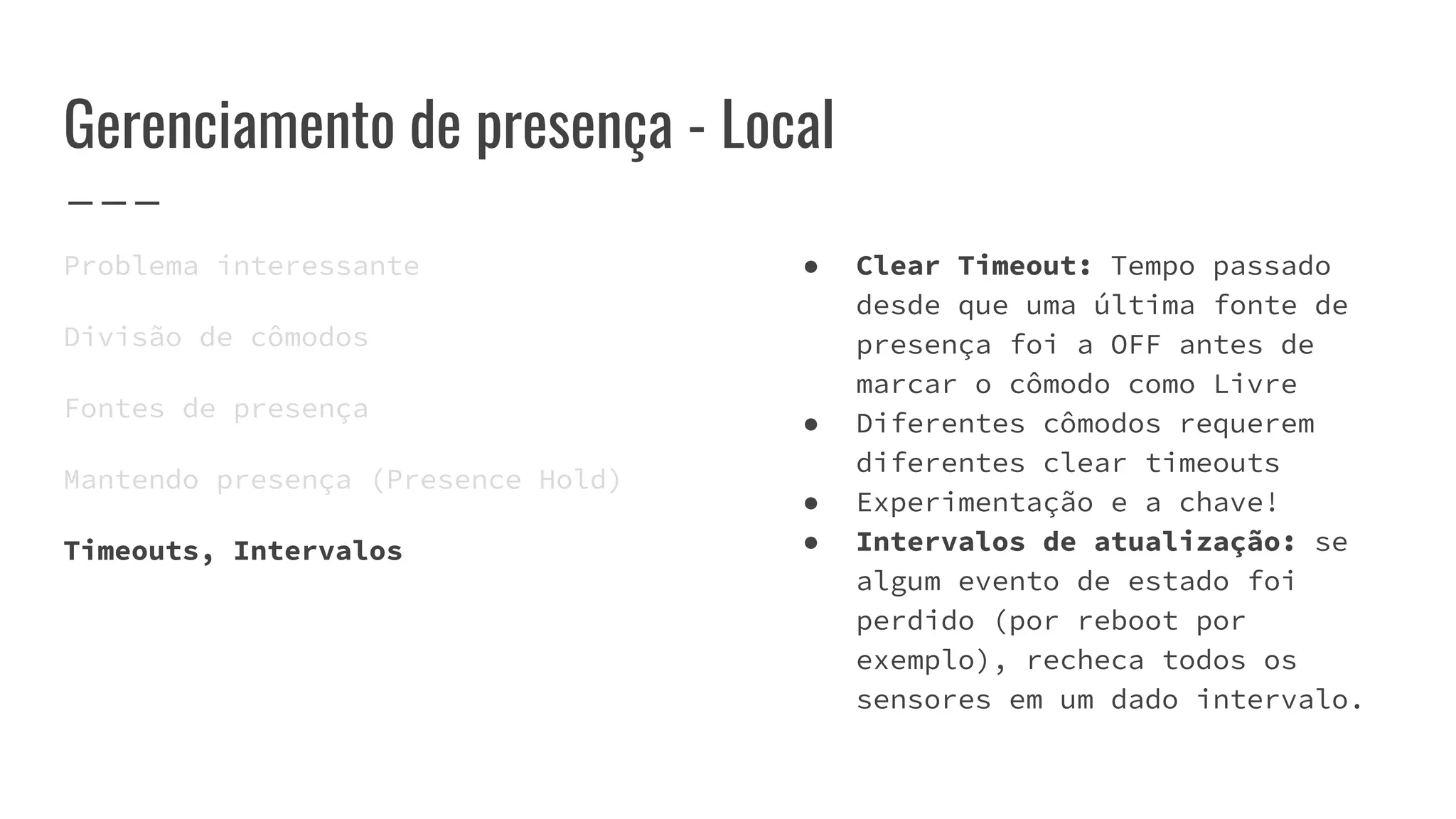 Gerenciamento de presença - Local
Problema interessante
Divisão de cômodos
Fontes de presença
Mantendo presença (Presence Hold)
Timeouts, Intervalos
● Clear Timeout: Tempo passado
desde que uma última fonte de
presença foi a OFF antes de
marcar o cômodo como Livre
● Diferentes cômodos requerem
diferentes clear timeouts
● Experimentação e a chave!
● Intervalos de atualização: se
algum evento de estado foi
perdido (por reboot por
exemplo), recheca todos os
sensores em um dado intervalo.
 
