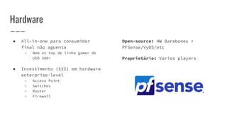 Hardware
● All-in-one para consumidor
final não aguenta
○ Nem os top de linha gamer de
U$D 300+
● Investimento ($$$) em hardware
enterprise-level
○ Access Point
○ Switches
○ Router
○ Firewall
Open-source: HW Barebones +
PFSense/VyOS/etc
Proprietário: Varios players
 