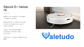 Roborock S5 + Valetudo
FW
Modelo S5 suporta carregar
firmware custom
Desconecta o robô da nuvem
(e de se comunicar com o
fabricante)
Todas funcionalidades
intactas (exceto app
oficial)
Controle e sensoriamento por
MQTT
 
