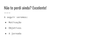 A seguir veremos:
● Motivação
● Objetivos
● A jornada
Não te perdi ainda? Excelente!
 