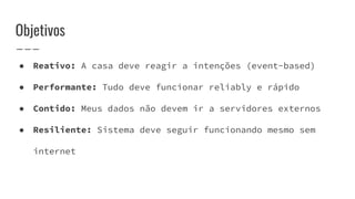 ● Reativo: A casa deve reagir a intenções (event-based)
● Performante: Tudo deve funcionar reliably e rápido
● Contido: Meus dados não devem ir a servidores externos
● Resiliente: Sistema deve seguir funcionando mesmo sem
internet
Objetivos
 