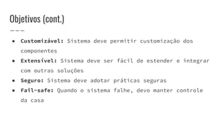 ● Customizável: Sistema deve permitir customização dos
componentes
● Extensível: Sistema deve ser fácil de estender e integrar
com outras soluções
● Seguro: Sistema deve adotar práticas seguras
● Fail-safe: Quando o sistema falhe, devo manter controle
da casa
Objetivos (cont.)
 