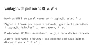 Vantagens de protocolos RF vs WiFi
Devices WiFi em geral requerem integração específica
Zigbee e Z-Wave por serem standards, geralmente permitem
integração “simples” por um gateway / hub
Protocolos RF Mesh aumentam o range a cada device cabeado
Z-Wave (operando a 900mhz) não compete com seus outros
dispositivos WiFi 2.4GHz
 