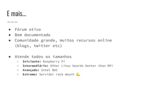 E mais...
● Fórum ativo
● Bem documentado
● Comunidade grande, muitos recursos online
(blogs, twitter etc)
● Atende todos os tamanhos
○ Iniciante: Raspberry Pi
○ Intermediário: Other Linux boards better than RPi
○ Avançado: Intel NUC
○ Extremo: Servidor rack mount 💪
 