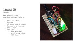 MeisterSensor Mark I
Codinome: Foco Do Incêndio
● Microcontrolador
ESP8266
● Firmware: Código custom
● Montado em breadboard
● WiFi + MQTT
● Sensores:
○ PIR (Movimento)
○ DHT22 (Temp/Humid)
○ LDR (Luz)
Sensores DIY
 