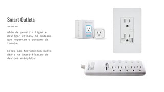 Além de permitir ligar e
desligar coisas, há modelos
que reportam o consumo da
tomada.
Estes são ferramentas muito
úteis na Smartificacao de
devices estúpidos.
Smart Outlets
 