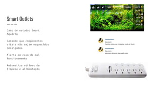 Caso de estudo: Smart
Aquário
Garante que componentes
vitais não sejam esquecidos
desligados
Alerta em caso de mal
funcionamento
Automatiza rotinas de
limpeza e alimentação
Smart Outlets
 