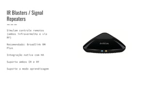 IR Blasters / Signal
Repeaters
Simulam controle remotos
(ambos infravermelho e via
RF)
Recomendado: Broadlink RM
Plus
Integração nativa com HA
Suporta ambos IR e RF
Suporte a modo aprendizagem
 