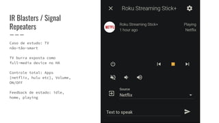 Caso de estudo: TV
não-tão-smart
TV burra exposta como
full-media device no HA
Controle total: Apps
[netflix, hulu etc], Volume,
ON/OFF
Feedback de estado: idle,
home, playing
IR Blasters / Signal
Repeaters
 