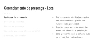 Gerenciamento de presença - Local
Problema interessante
Divisão de cômodos
Fontes de presença
Mantendo presença (Presence Hold)
Timeouts, Intervalos
● Quais estados de devices podem
ser considerados quando um
humano este presente?
● Quanto tempo deve-se aguardar
antes de liberar a presença?
● Como prevenir que o estado mude
em situações indesejadas.
 