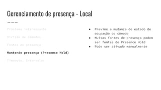 Gerenciamento de presença - Local
Problema interessante
Divisão de cômodos
Fontes de presença
Mantendo presença (Presence Hold)
Timeouts, Intervalos
● Previne a mudança do estado de
ocupação do cômodo
● Muitas fontes de presença podem
ser fontes de Presence Hold
● Pode ser ativado manualmente
 