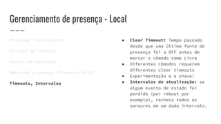 Gerenciamento de presença - Local
Problema interessante
Divisão de cômodos
Fontes de presença
Mantendo presença (Presence Hold)
Timeouts, Intervalos
● Clear Timeout: Tempo passado
desde que uma última fonte de
presença foi a OFF antes de
marcar o cômodo como Livre
● Diferentes cômodos requerem
diferentes clear timeouts
● Experimentação e a chave!
● Intervalos de atualização: se
algum evento de estado foi
perdido (por reboot por
exemplo), recheca todos os
sensores em um dado intervalo.
 