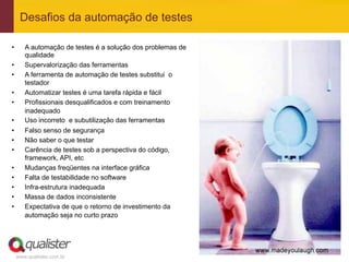 Desafios da automação de testes

•       A automação de testes é a solução dos problemas de
        qualidade
•       Supervalorização das ferramentas
•       A ferramenta de automação de testes substitui o
        testador
•       Automatizar testes é uma tarefa rápida e fácil
•       Profissionais desqualificados e com treinamento
        inadequado
•       Uso incorreto e subutilização das ferramentas
•       Falso senso de segurança
•       Não saber o que testar
•       Carência de testes sob a perspectiva do código,
        framework, API, etc
•       Mudanças freqüentes na interface gráfica
•       Falta de testabilidade no software
•       Infra-estrutura inadequada
•       Massa de dados inconsistente
•       Expectativa de que o retorno de investimento da
        automação seja no curto prazo




     www.qualister.com.br
 
