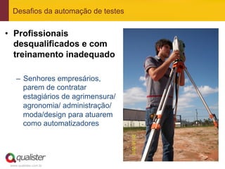 Desafios da automação de testes


•  Profissionais
   desqualificados e com
   treinamento inadequado

    –  Senhores empresários,
       parem de contratar
       estagiários de agrimensura/
       agronomia/ administração/
       moda/design para atuarem
       como automatizadores




 www.qualister.com.br
 