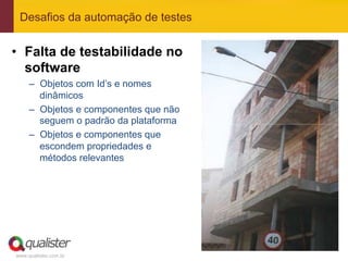 Desafios da automação de testes


•  Falta de testabilidade no
   software
     –  Objetos com Id’s e nomes
        dinâmicos
     –  Objetos e componentes que não
        seguem o padrão da plataforma
     –  Objetos e componentes que
        escondem propriedades e
        métodos relevantes




www.qualister.com.br
 