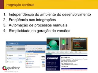 Integração contínua


1.     Independência do ambiente do desenvolvimento
2.     Freqüência nas integrações
3.     Automação de processos manuais
4.     Simplicidade na geração de versões




                                 36	
  
 www.qualister.com.br
 