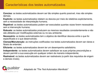 Características dos testes automatizados

Conciso: os testes automatizados devem ser tão simples quanto possível, mas não simples
demais;
Explícito: os testes automatizados relatam os desvios por meio de relatórios explicitamente,
sem a necessidade de interpretação humana;
Repetível: os testes automatizados podem ser executados quantas vezes forem necessárias
sem a intervenção humana;
Robusto: os testes automatizados produzem os mesmos resultados consistentemente e não
são afetados por modificações externas ou no seu ambiente;
Necessário: os testes automatizados tem o objetivo de identificar desvios entre o que foi
especificado e o que desenvolvido;
Clareza/Manutenção: as instruções codificadas nos testes automatizados devem ser claras e
fáceis de entender;
Eficiente: os testes automatizados devem ter um desempenho satisfatório;
Independente: os testes automatizados devem satisfazer as suas próprias precondições e
devem permitir a sua execução em qualquer ordem de maneira independente;
Rastreável: os testes automatizados devem ser rastreáveis (a partir dos requisitos de origem
e demais níveis).



                        Adaptado de "The Test Automation Manifesto"
 www.qualister.com.br
 