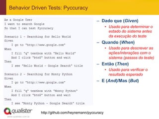 Behavior Driven Tests: Pyccuracy

                                                        –  Dado que (Given)
                                                               •  Usado para determinar o
                                                                  estado do sistema antes
                                                                  da execução do teste
                                                        –  Quando (When)
                                                               •  Usado para descrever as
                                                                  ações/interações com o
                                                                  sistema (passos do teste)
                                                        –  Então (Then)
                                                               •  Usado para verificar o
                                                                  resultado esperado
                                                        –  E (And)/Mas (But)




                       http://github.com/heynemann/pyccuracy
www.qualister.com.br
 
