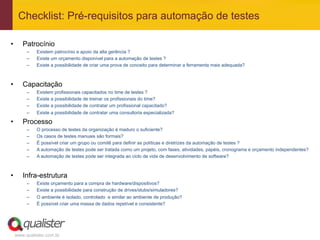 Checklist: Pré-requisitos para automação de testes

•       Patrocínio
          –    Existem patrocínio e apoio da alta gerência ?
          –    Existe um orçamento disponível para a automação de testes ?
          –    Existe a possibilidade de criar uma prova de conceito para determinar a ferramenta mais adequada?



•       Capacitação
          –    Existem profissionais capacitados no time de testes ?
          –    Existe a possibilidade de treinar os profissionais do time?
          –    Existe a possibilidade de contratar um profissional capacitado?
          –    Existe a possibilidade de contratar uma consultoria especializada?

•       Processo
          –    O processo de testes da organização é maduro o suficiente?
          –    Os casos de testes manuais são formais?
          –    É possível criar um grupo ou comitê para definir as políticas e diretrizes da automação de testes ?
          –    A automação de testes pode ser tratada como um projeto, com fases, atividades, papéis, cronograma e orçamento independentes?
          –    A automação de testes pode ser integrada ao ciclo de vida de desenvolvimento de software?



•       Infra-estrutura
          –    Existe orçamento para a compra de hardware/dispositivos?
          –    Existe a possibilidade para construção de drives/stubs/simuladores?
          –    O ambiente é isolado, controlado e similar ao ambiente de produção?
          –    É possível criar uma massa de dados repetível e consistente?




     www.qualister.com.br
 
