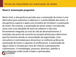 Níveis de maturidade em automação de testes

Nível	
  2:	
  Automação	
  proposital	
  
	
  
Neste	
  nível,	
  a	
  alta	
  gerência	
  percebe	
  que	
  a	
  automação	
  de	
  testes	
  é	
  uma	
  
alternaEva	
  para	
  aumentar	
  a	
  cobertura	
  e	
  a	
  profundidade	
  dos	
  testes.	
  A	
  
alta	
  gerência	
  suporta	
  e	
  apóia	
  uma	
  iniciaEva	
  de	
  introduzir	
  a	
  automação	
  
de	
  testes.	
  No	
  entanto,	
  a	
  automação	
  de	
  testes	
  ainda	
  é	
  considerada	
  
como	
  mais	
  uma	
  aEvidade	
  de	
  teste	
  de	
  so^ware	
  e	
  não	
  está	
  
formalmente	
  integrada	
  ao	
  ciclo	
  de	
  vida	
  de	
  desenvolvimento.	
  É	
  
realizada	
  uma	
  prova	
  de	
  conceito	
  (ou	
  projeto	
  piloto)	
  para	
  determinar	
  
qual	
  ferramenta	
  atende	
  as	
  necessidades	
  da	
  organização.	
  Uma	
  
consultoria	
  é	
  contratada	
  para	
  disseminar	
  as	
  melhores	
  práEcas	
  da	
  
automação	
  de	
  testes	
  e	
  capacitar	
  os	
  proﬁssionais.	
  A	
  automação	
  de	
  
alguns	
  testes	
  é	
  iniciada	
  por	
  meio	
  de	
  critérios	
  e	
  planejamento	
  
rudimentares.	
  A	
  metodologia,	
  processo,	
  diretrizes,	
  padrões	
  e	
  
procedimentos	
  estão	
  sendo	
  criados	
  e	
  aprimorados.	
  
 www.qualister.com.br
 