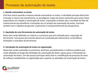 Processo de automação de testes

1.	
  Decidir	
  automa.zar	
  os	
  testes	
  
Esta	
  fase	
  ocorre	
  quando	
  a	
  empresa	
  decide	
  automaEzar	
  os	
  testes.	
  A	
  aEvidade	
  principal	
  desta	
  fase	
  
é	
  estudar	
  o	
  retorno	
  de	
  invesEmento,	
  os	
  paradigmas	
  e	
  Epos	
  de	
  testes	
  existentes	
  para	
  evitar	
  falsas	
  
expectaEvas	
  em	
  relação	
  à	
  automação	
  de	
  testes.	
  Suposições	
  errôneas	
  são	
  o	
  resultado	
  da	
  falta	
  de	
  
conhecimento	
  dos	
  benefcios	
  e	
  limitações	
  de	
  um	
  projeto	
  de	
  automação	
  de	
  testes.	
  Esta	
  fase	
  
também	
  tem	
  o	
  objeEvo	
  de	
  garanEr	
  o	
  patrocínio	
  e	
  compromeEmento	
  da	
  alta	
  gerência.	
  
	
  
2.	
  Aquisição	
  de	
  uma	
  ferramenta	
  de	
  automação	
  de	
  testes	
  
Nesta	
  fase	
  serão	
  deﬁnidos	
  os	
  critérios	
  e	
  o	
  processo	
  que	
  será	
  uElizado	
  para	
  a	
  aquisição	
  da	
  
ferramenta.	
  Uma	
  prova	
  de	
  conceito	
  deverá	
  ser	
  conduzida	
  para	
  demonstrar	
  os	
  benefcios,	
  
limitações	
  e	
  restrições	
  da	
  ferramenta.	
  
	
  
3.	
  Introdução	
  da	
  automação	
  de	
  testes	
  na	
  organização	
  
Nesta	
  fase	
  serão	
  conduzidos	
  os	
  primeiros,	
  diretrizes,	
  procedimentos	
  e	
  melhores	
  práEcas	
  que	
  
serão	
  adotadas	
  ao	
  longo	
  das	
  aEvidades	
  de	
  automação	
  de	
  testes.	
  passos	
  para	
  a	
  introdução	
  da	
  
automação	
  de	
  testes.	
  Um	
  dos	
  passos	
  principais	
  desta	
  fase	
  é	
  a	
  modiﬁcação	
  do	
  processo	
  de	
  teste	
  
de	
  so^ware	
  estabelecido	
  na	
  organização	
  para	
  suportar	
  as	
  aEvidades	
  de	
  automação	
  de	
  testes.	
  	
  




  www.qualister.com.br
 