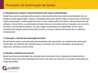 Processo de automação de testes

4.	
  Planejamento,	
  projeto	
  e	
  desenvolvimento	
  dos	
  testes	
  automa.zados	
  
Nesta	
  fase	
  ocorre	
  o	
  planejamento	
  projeto	
  e	
  desenvolvimento	
  dos	
  testes	
  automaEzados	
  de	
  um	
  
projeto	
  real	
  da	
  organização.	
  Todas	
  as	
  aEvidades	
  desta	
  fase	
  devem	
  seguir	
  os	
  processos	
  e	
  diretrizes	
  
insEtucionalizados.	
  A	
  automação	
  de	
  testes	
  é	
  uma	
  combinação	
  entre	
  teste	
  e	
  desenvolvimento	
  de	
  
so^ware.	
  Dessa	
  forma,	
  a	
  automação	
  de	
  testes	
  deve	
  ser	
  encarada	
  como	
  um	
  projeto	
  com	
  um	
  ciclo	
  
de	
  vida	
  e	
  caracterísEcas	
  próprias,	
  ou	
  seja,	
  exige	
  um	
  planejamento	
  detalhado,	
  assim	
  como,	
  
aEvidades	
  de	
  projeto,	
  desenvolvimento	
  e	
  testes,	
  tal	
  qual	
  o	
  desenvolvimento	
  de	
  um	
  so^ware	
  
convencional.	
  
	
  
5.	
  Execução	
  e	
  controle	
  da	
  automação	
  de	
  testes	
  
Nesta	
  fase	
  os	
  testes	
  automaEzados	
  desenvolvidos	
  são	
  executados	
  no	
  ambiente	
  de	
  automação	
  
pretendido.	
  As	
  métricas	
  são	
  coletadas	
  para	
  o	
  controle,	
  tais	
  como	
  indicadores	
  de	
  progresso,	
  
cobertura,	
  eﬁciência,	
  entre	
  outros.	
  
	
  
6.	
  Revisão	
  e	
  melhoria	
  do	
  processo	
  
Nesta	
  fase	
  diversas	
  aEvidades	
  de	
  avaliação	
  são	
  conduzidas	
  com	
  o	
  objeEvo	
  de	
  implementar	
  a	
  

                         	
  
melhoria	
  do	
  processo	
  de	
  automação	
  de	
  testes	
  com	
  base	
  nas	
  métricas	
  e	
  nas	
  lições	
  aprendidas	
  ao	
  
longo	
  do	
  projeto.



  www.qualister.com.br
 