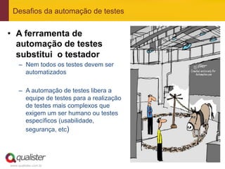 Desafios da automação de testes


•  A ferramenta de
   automação de testes
   substitui o testador
     –  Nem todos os testes devem ser
        automatizados

     –  A automação de testes libera a
        equipe de testes para a realização
        de testes mais complexos que
        exigem um ser humano ou testes
        específicos (usabilidade,
        segurança, etc)




www.qualister.com.br
 