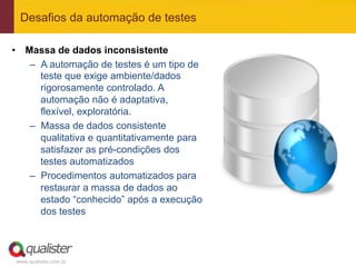 Desafios da automação de testes

•  Massa de dados inconsistente
    –  A automação de testes é um tipo de
       teste que exige ambiente/dados
       rigorosamente controlado. A
       automação não é adaptativa,
       flexível, exploratória.
    –  Massa de dados consistente
       qualitativa e quantitativamente para
       satisfazer as pré-condições dos
       testes automatizados
    –  Procedimentos automatizados para
       restaurar a massa de dados ao
       estado “conhecido” após a execução
       dos testes



 www.qualister.com.br
 
